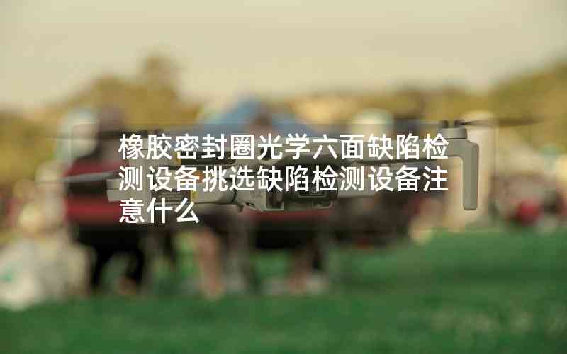橡胶密封圈光学六面缺陷检测设备挑选缺陷检测设备注意什么