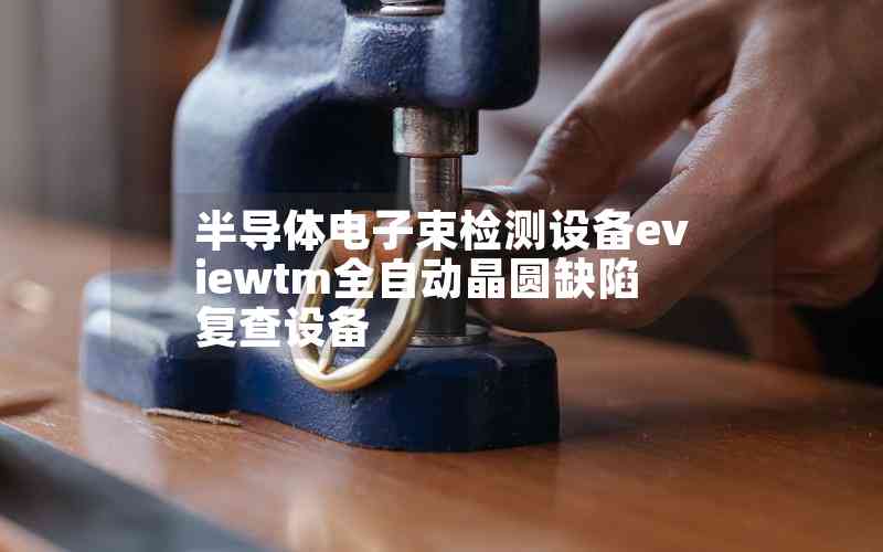 半导体电子束检测设备eviewtm全自动晶圆缺陷复查设备